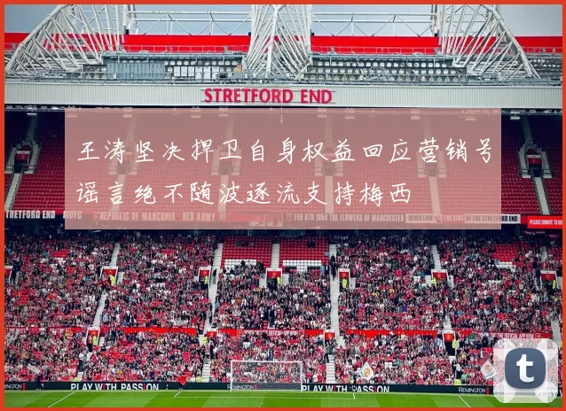 王涛坚决捍卫自身权益回应营销号谣言绝不随波逐流支持梅西
